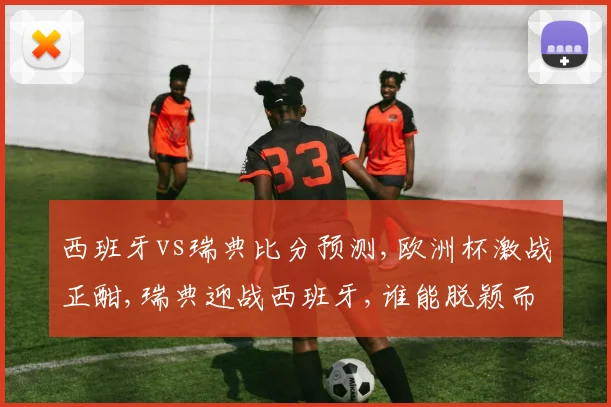 西班牙vs瑞典比分预测,欧洲杯激战正酣,瑞典迎战西班牙,谁能脱颖而出
