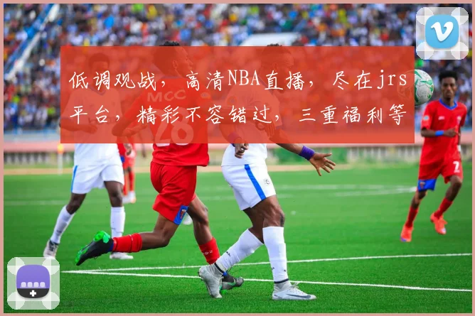 低调观战，高清NBA直播，尽在jrs平台，精彩不容错过，三重福利等你来