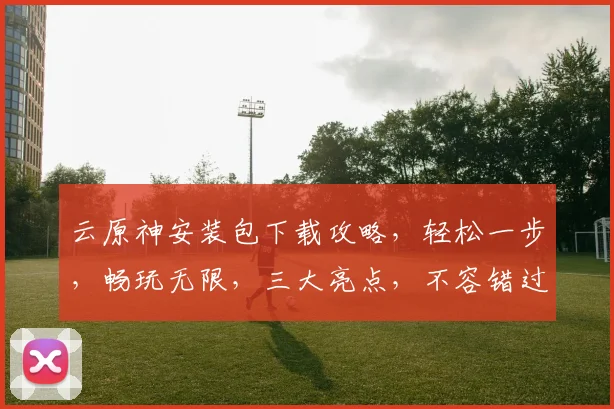 云原神安装包下载攻略，轻松一步，畅玩无限，三大亮点，不容错过，必看教程