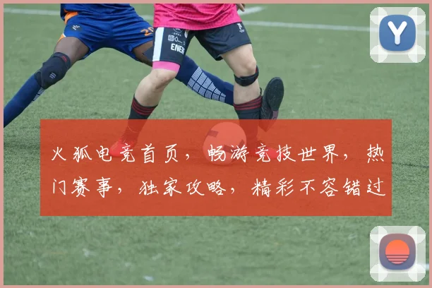 火狐电竞首页，畅游竞技世界，热门赛事，独家攻略，精彩不容错过，三重福利等你来
