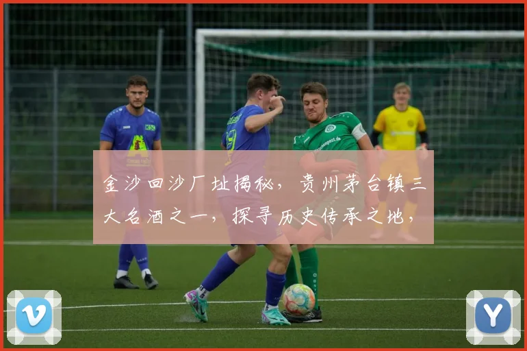 金沙回沙厂址揭秘，贵州茅台镇三大名酒之一，探寻历史传承之地，三步了解