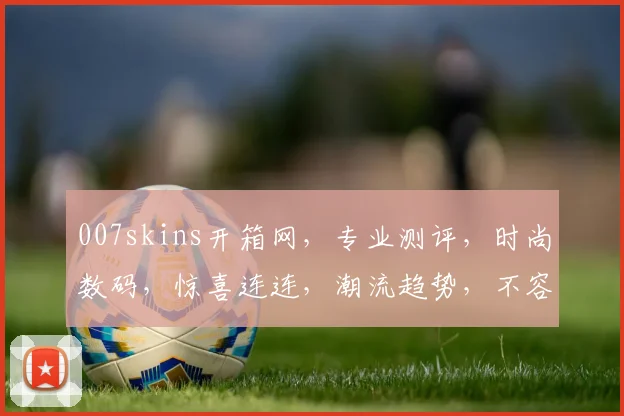 007skins开箱网，专业测评，时尚数码，惊喜连连，潮流趋势，不容错过，三网融合，畅享生活。