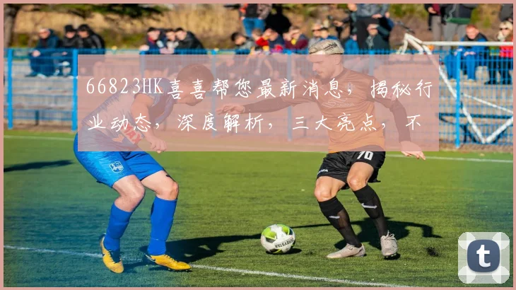 66823HK喜喜帮您最新消息，揭秘行业动态，深度解析，三大亮点，不容错过
